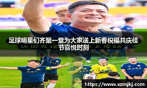足球明星们齐聚一堂为大家送上新春祝福共庆佳节喜悦时刻